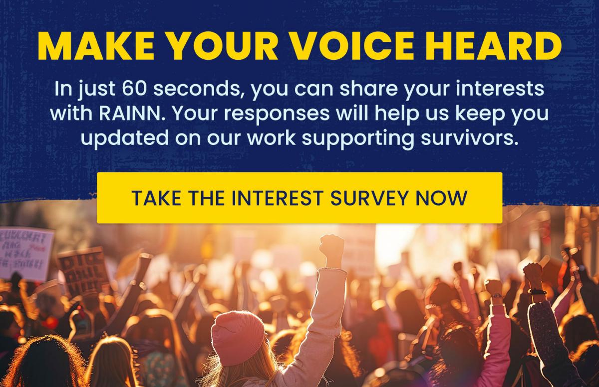 Make Your Voice Heard. In just 60 seconds, you can share your interests with RAINN. Your responses will help us keep you updated on our work supporting survivors.